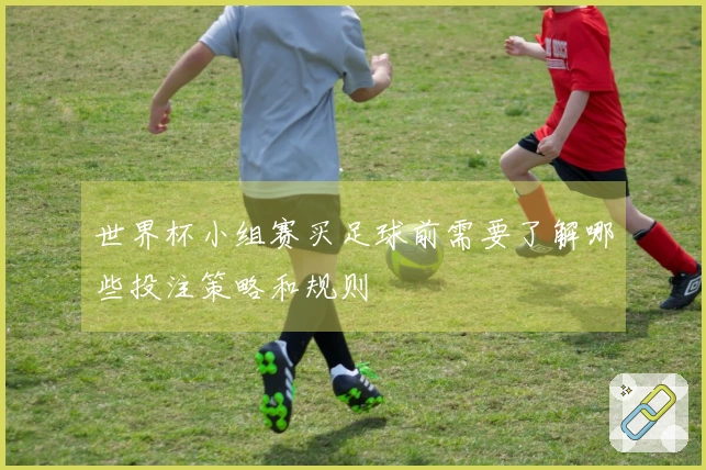世界杯小组赛买足球前需要了解哪些投注策略和规则