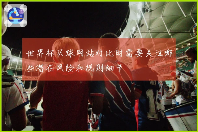 世界杯买球网站对比时需要关注哪些潜在风险和规则细节